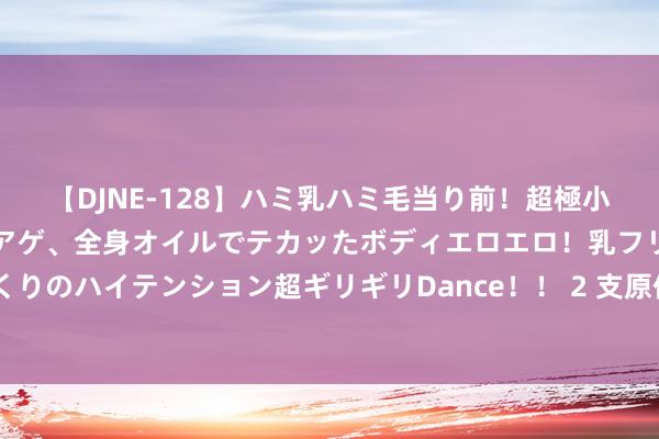 【DJNE-128】ハミ乳ハミ毛当り前!超極小ビキニでテンションアゲアゲ、全身オイルでテカッたボディエロエロ!乳フリ尻フリまくりのハイテンション超ギリギリDance!! 2 支原体肺炎,6️⃣大疗法该脱手时就脱手