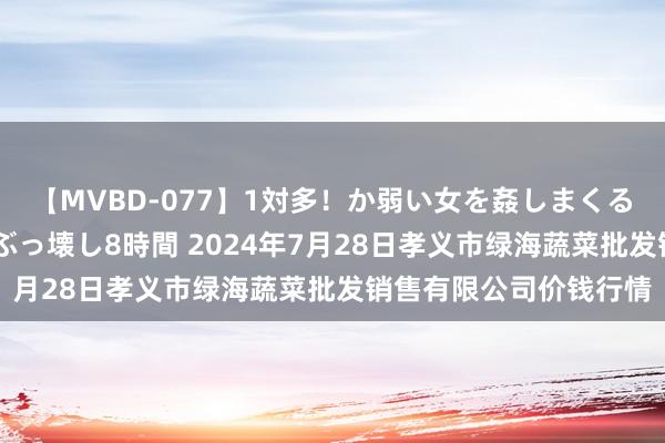 【MVBD-077】1対多!か弱い女を姦しまくる!輪姦の蟻地獄 発狂ぶっ壊し8時間 2024年7月28日孝义市绿海蔬菜批发销售有限公司价钱行情