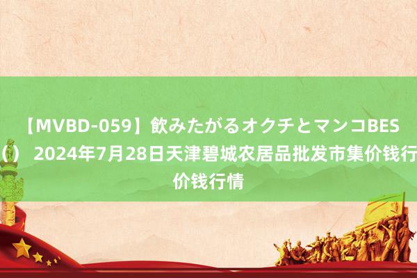 【MVBD-059】飲みたがるオクチとマンコBEST() 2024年7月28日天津碧城农居品批发市集价钱行情