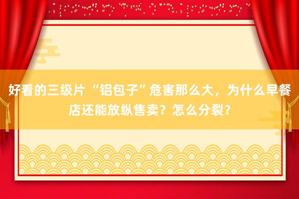 好看的三级片 “铝包子”危害那么大，为什么早餐店还能放纵售卖？怎么分裂？
