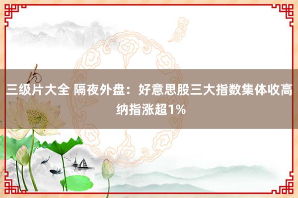 三级片大全 隔夜外盘：好意思股三大指数集体收高 纳指涨超1%