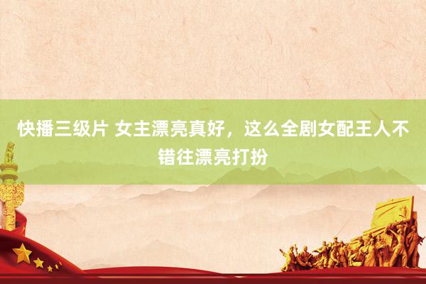 快播三级片 女主漂亮真好，这么全剧女配王人不错往漂亮打扮