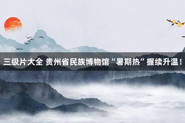 三级片大全 贵州省民族博物馆“暑期热”握续升温！