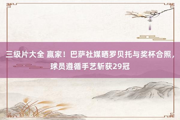 三级片大全 赢家！巴萨社媒晒罗贝托与奖杯合照，球员遵循手艺斩获29冠