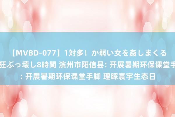 【MVBD-077】1対多！か弱い女を姦しまくる！輪姦の蟻地獄 発狂ぶっ壊し8時間 滨州市阳信县: 开展暑期环保课堂手脚 理睬寰宇生态日