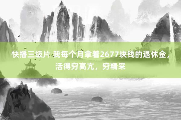 快播三级片 我每个月拿着2677块钱的退休金，活得穷高亢，穷精采