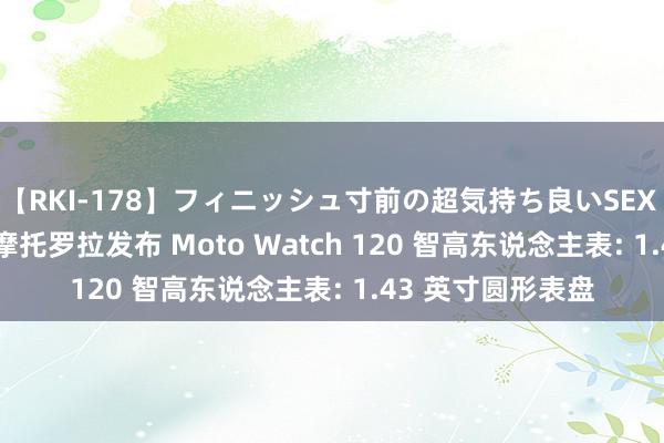 【RKI-178】フィニッシュ寸前の超気持ち良いSEX 307連発 第2弾 摩托罗拉发布 Moto Watch 120 智高东说念主表: 1.43 英寸圆形表盘