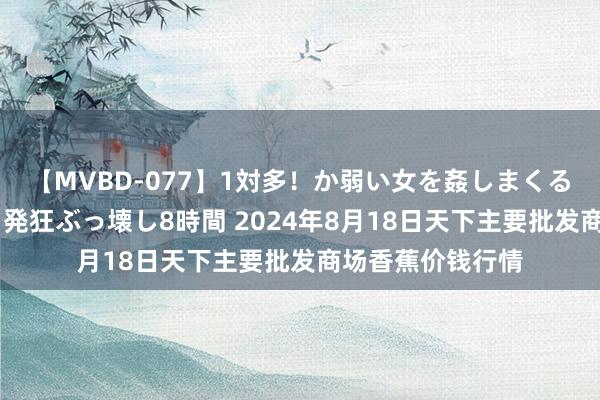 【MVBD-077】1対多!か弱い女を姦しまくる!輪姦の蟻地獄 発狂ぶっ壊し8時間 2024年8月18日天下主要批发商场香蕉价钱行情