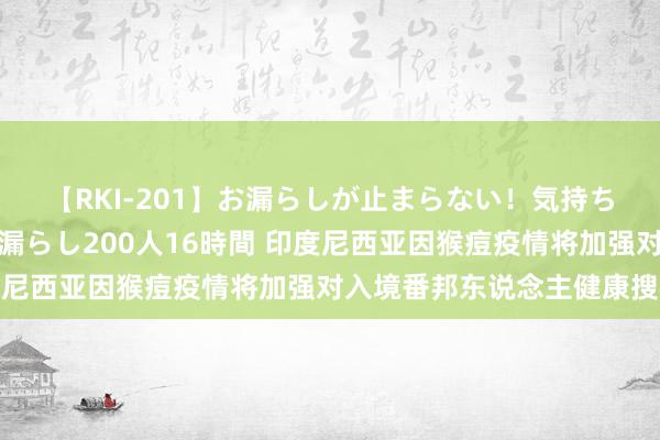 【RKI-201】お漏らしが止まらない！気持ちよすぎる失禁・羞恥お漏らし200人16時間 印度尼西亚因猴痘疫情将加强对入境番邦东说念主健康搜检