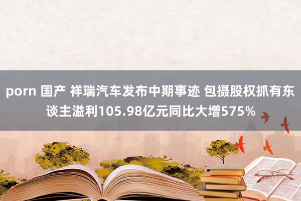 porn 国产 祥瑞汽车发布中期事迹 包摄股权抓有东谈主溢利105.98亿元同比大增575%