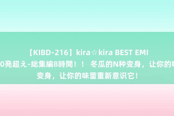【KIBD-216】kira☆kira BEST EMIRI-中出し性交20発超え-総集編8時間！！ 冬瓜的N种变身，让你的味蕾重新意识它！