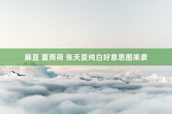 麻豆 夏雨荷 张天爱纯白好意思图来袭