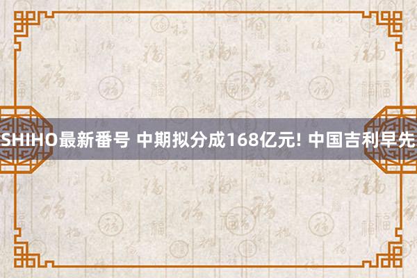 SHIHO最新番号 中期拟分成168亿元! 中国吉利早先
