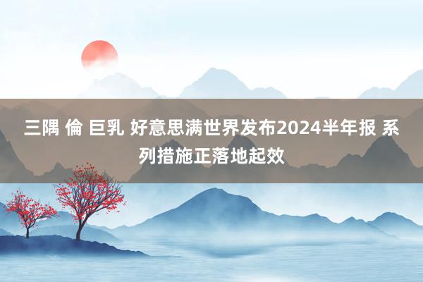 三隅 倫 巨乳 好意思满世界发布2024半年报 系列措施正落地起效
