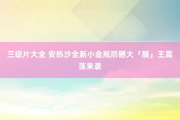 三级片大全 安热沙全新小金瓶防晒大「膜」王震荡来袭