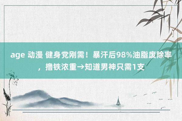 age 动漫 健身党刚需！暴汗后98%油脂废除率，撸铁浓重→知道男神只需1支
