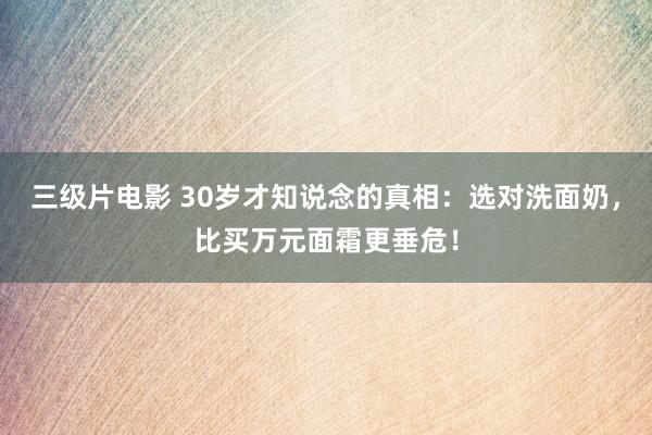 三级片电影 30岁才知说念的真相：选对洗面奶，比买万元面霜更垂危！