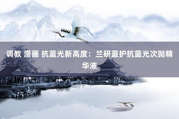 调教 漫画 抗蓝光新高度：兰研蓝护抗蓝光次抛精华液