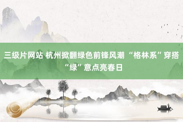 三级片网站 杭州掀翻绿色前锋风潮 “格林系”穿搭 “绿”意点亮春日