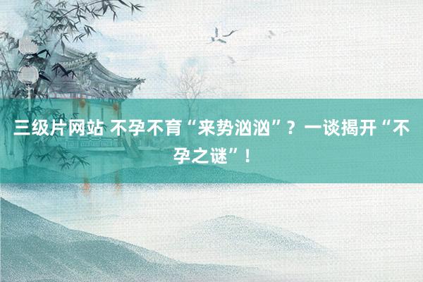三级片网站 不孕不育“来势汹汹”？一谈揭开“不孕之谜”！