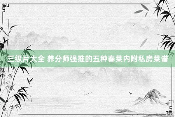 三级片大全 养分师强推的五种春菜内附私房菜谱