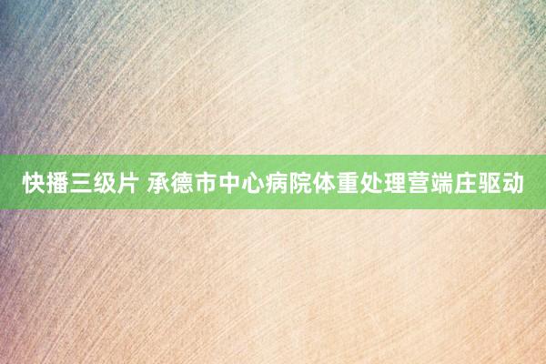 快播三级片 承德市中心病院体重处理营端庄驱动