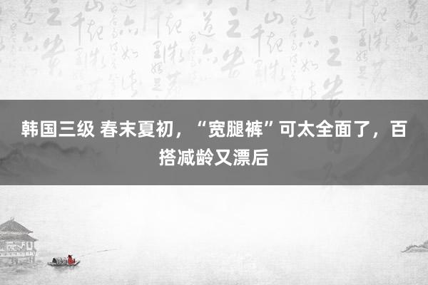 韩国三级 春末夏初，“宽腿裤”可太全面了，百搭减龄又漂后