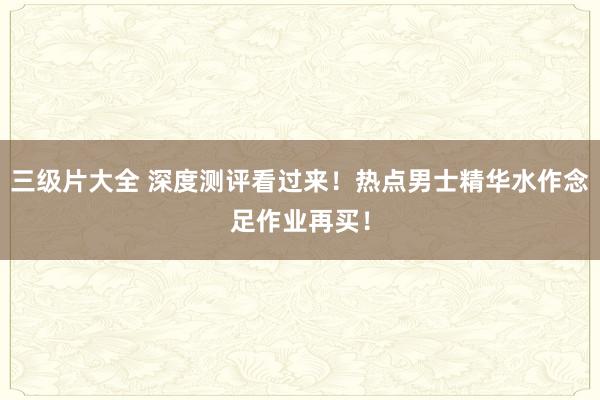 三级片大全 深度测评看过来！热点男士精华水作念足作业再买！