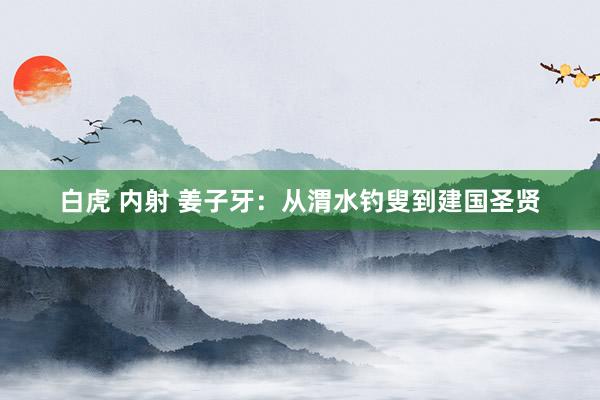 白虎 内射 姜子牙：从渭水钓叟到建国圣贤