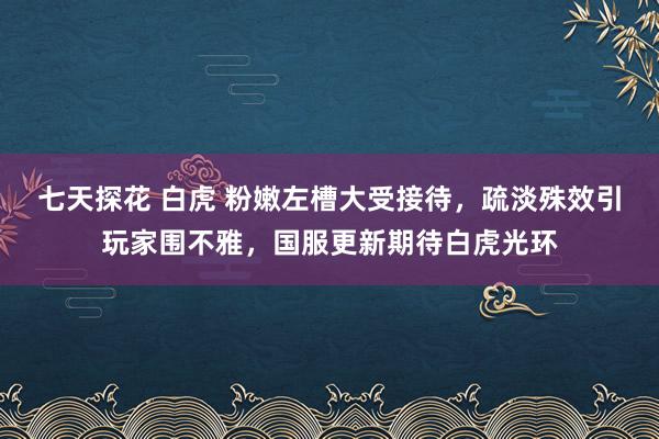七天探花 白虎 粉嫩左槽大受接待，疏淡殊效引玩家围不雅，国服更新期待白虎光环