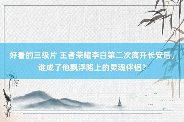 好看的三级片 王者荣耀李白第二次离开长安后，谁成了他飘浮路上的灵魂伴侣？