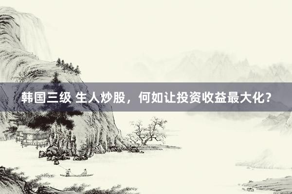 韩国三级 生人炒股，何如让投资收益最大化？