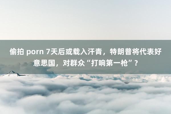 偷拍 porn 7天后或载入汗青，特朗普将代表好意思国，对群众“打响第一枪”？