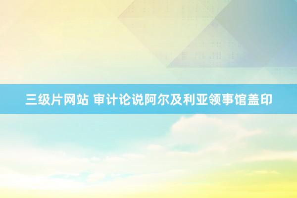 三级片网站 审计论说阿尔及利亚领事馆盖印