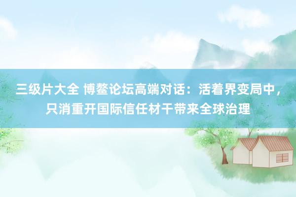 三级片大全 博鳌论坛高端对话：活着界变局中，只消重开国际信任材干带来全球治理