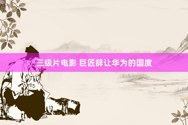 三级片电影 巨匠辞让华为的国度