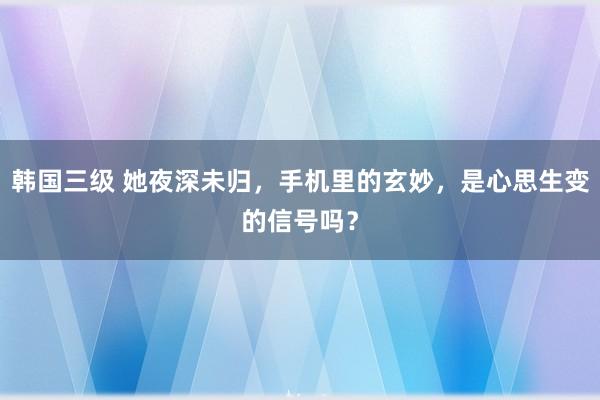 韩国三级 她夜深未归，手机里的玄妙，是心思生变的信号吗？