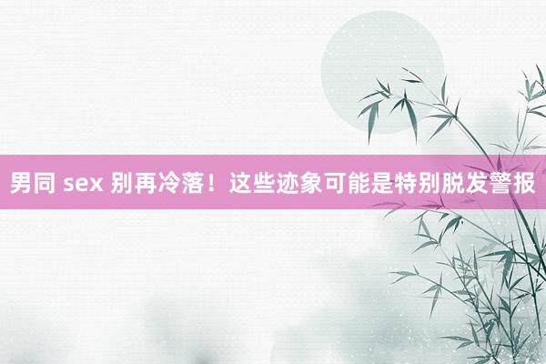 男同 sex 别再冷落！这些迹象可能是特别脱发警报