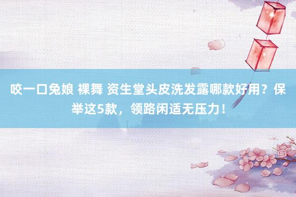 咬一口兔娘 裸舞 资生堂头皮洗发露哪款好用？保举这5款，领路闲适无压力！