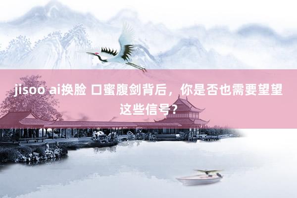 jisoo ai换脸 口蜜腹剑背后，你是否也需要望望这些信号？