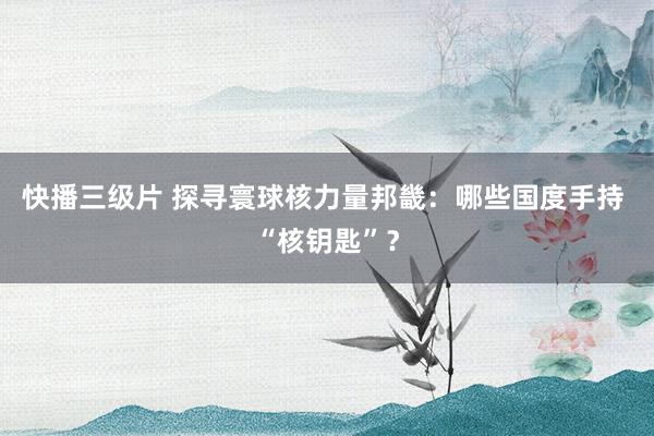 快播三级片 探寻寰球核力量邦畿：哪些国度手持 “核钥匙”？