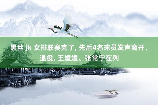 黑丝 jk 女排联赛完了, 先后4名球员发声离开、退役, 王媛媛、张常宁在列