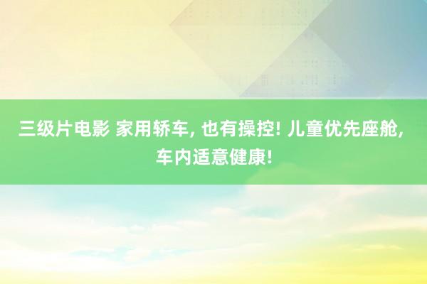 三级片电影 家用轿车, 也有操控! 儿童优先座舱, 车内适意健康!