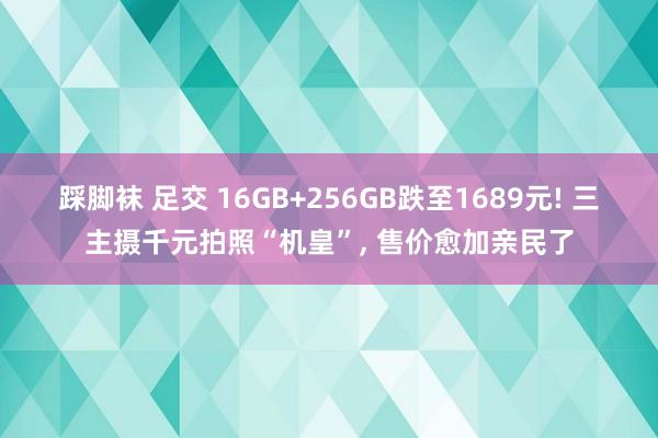 踩脚袜 足交 16GB+256GB跌至1689元! 三主摄千元拍照“机皇”, 售