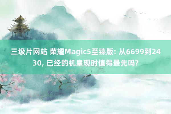 三级片网站 荣耀Magic5至臻版: 从6699到2430, 已经的机皇现时值得