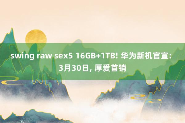 swing raw sex5 16GB+1TB! 华为新机官宣: 3月30日, 