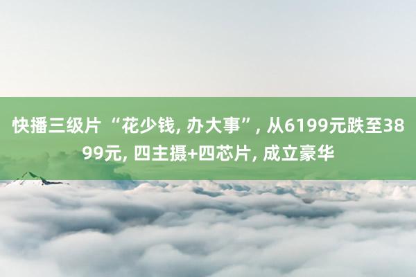 快播三级片 “花少钱, 办大事”, 从6199元跌至3899元, 四主摄+四芯片