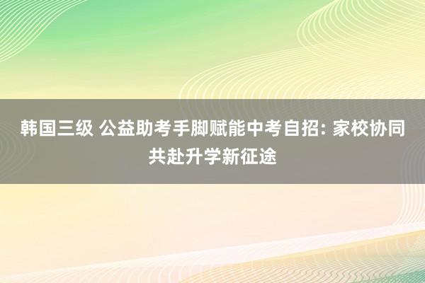 韩国三级 公益助考手脚赋能中考自招: 家校协同共赴升学新征途
