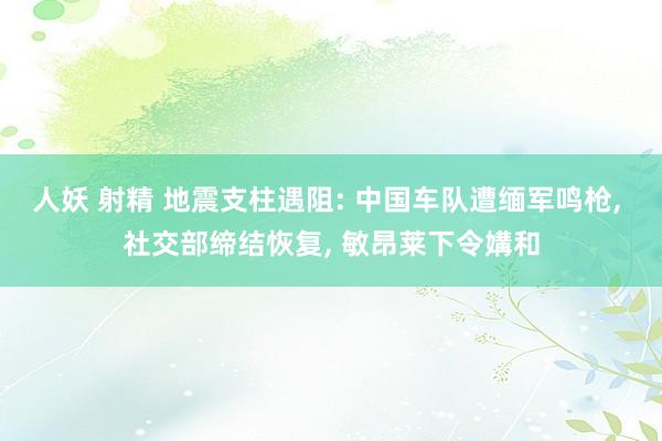 人妖 射精 地震支柱遇阻: 中国车队遭缅军鸣枪, 社交部缔结恢复, 敏昂莱下令媾