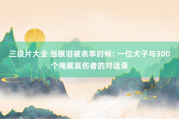 三级片大全 当眼泪被表率时候: 一位犬子与300个掩藏哀伤者的对话录